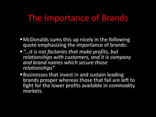 The Importance of Brands
McDonalds sums this up nicely in the following
quote emphasizing the importance of brands:
“…it is not factories that make profits, but
relationships with customers, and it is company
and brand names which secure those
relationships”
Businesses that invest in and sustain leading
brands prosper whereas those that fail are left to
fight for the lower profits available in commodity
markets.