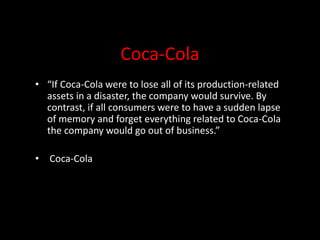 Coca-Cola
• “If Coca-Cola were to lose all of its production-related
assets in a disaster, the company would survive. By
contrast, if all consumers were to have a sudden lapse
of memory and forget everything related to Coca-Cola
the company would go out of business.”
• Coca-Cola