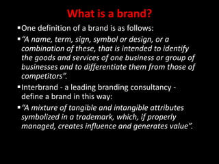 What is a brand?
One definition of a brand is as follows:
“A name, term, sign, symbol or design, or a
combination of these, that is intended to identify
the goods and services of one business or group of
businesses and to differentiate them from those of
competitors”.
Interbrand - a leading branding consultancy -
define a brand in this way:
“A mixture of tangible and intangible attributes
symbolized in a trademark, which, if properly
managed, creates influence and generates value”.