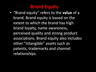 • “Brand equity” refers to the value of a
brand. Brand equity is based on the
extent to which the brand has high
brand loyalty, name awareness,
perceived quality and strong product
associations. Brand equity also includes
other “intangible” assets such as
patents, trademarks and channel
relationships.
Brand Equity