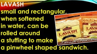 LAVASH
small and rectangular,
when softened
in water, can be
rolled around
a stuffing to make
a pinwheel shaped sandwich.
 