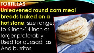 TORTILLAS
Unleavened round corn meal
breads baked on a
hot stone, size ranges
to 6 inch-14 inch or
larger preferably
Used for quesadillas
And burritos.
 