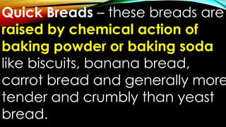 Quick Breads – these breads are
raised by chemical action of
baking powder or baking soda
like biscuits, banana bread,
carrot bread and generally more
tender and crumbly than yeast
bread.
 