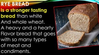 RYE BREAD
Is a stronger tasting
bread than white
And whole wheat.
A heavy and a hearty
Flavor bread that goes
with so many types
of meat and
condiments.
 