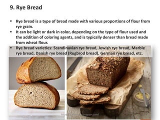 9. Rye Bread
▪ Rye bread is a type of bread made with various proportions of flour from
rye grain.
▪ It can be light or dark in color, depending on the type of flour used and
the addition of coloring agents, and is typically denser than bread made
from wheat flour.
▪ Rye bread varieties: Scandinavian rye bread, Jewish rye bread, Marble
rye bread, Danish rye bread (Rugbrod bread), German rye bread, etc.
https://chefqtrainer.blogspot.com/
 