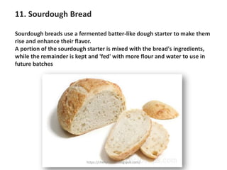 11. Sourdough Bread
Sourdough breads use a fermented batter-like dough starter to make them
rise and enhance their flavor.
A portion of the sourdough starter is mixed with the bread's ingredients,
while the remainder is kept and 'fed' with more flour and water to use in
future batches
https://chefqtrainer.blogspot.com/
 