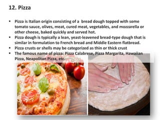 12. Pizza
▪ Pizza is Italian origin consisting of a bread dough topped with some
tomato sauce, olives, meat, cured meat, vegetables, and mozzarella or
other cheese, baked quickly and served hot.
▪ Pizza dough is typically a lean, yeast-leavened bread-type dough that is
similar in formulation to French bread and Middle Eastern flatbread.
▪ Pizza crusts or shells may be categorized as thin or thick crust
▪ The famous name of pizza: Pizza Calabrese, Pizza Margarita, Hawaiian
Pizza, Neapolitan Pizza, etc.
https://chefqtrainer.blogspot.com/
 