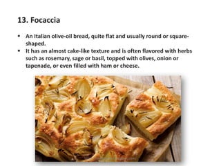 13. Focaccia
▪ An Italian olive-oil bread, quite flat and usually round or square-
shaped.
▪ It has an almost cake-like texture and is often flavored with herbs
such as rosemary, sage or basil, topped with olives, onion or
tapenade, or even filled with ham or cheese.
https://chefqtrainer.blogspot.com/
 
