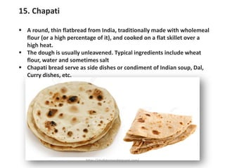15. Chapati
▪ A round, thin flatbread from India, traditionally made with wholemeal
flour (or a high percentage of it), and cooked on a flat skillet over a
high heat.
▪ The dough is usually unleavened. Typical ingredients include wheat
flour, water and sometimes salt
▪ Chapati bread serve as side dishes or condiment of Indian soup, Dal,
Curry dishes, etc.
https://chefqtrainer.blogspot.com/
 