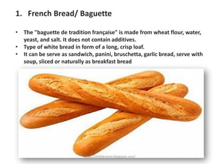 1. French Bread/ Baguette
• The "baguette de tradition française" is made from wheat flour, water,
yeast, and salt. It does not contain additives.
• Type of white bread in form of a long, crisp loaf.
• It can be serve as sandwich, panini, bruschetta, garlic bread, serve with
soup, sliced or naturally as breakfast bread
https://chefqtrainer.blogspot.com/
 