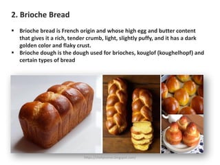 2. Brioche Bread
▪ Brioche bread is French origin and whose high egg and butter content
that gives it a rich, tender crumb, light, slightly puffy, and it has a dark
golden color and flaky crust.
▪ Brioche dough is the dough used for brioches, kouglof (koughelhopf) and
certain types of bread
https://chefqtrainer.blogspot.com/
 