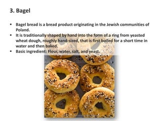 3. Bagel
▪ Bagel bread is a bread product originating in the Jewish communities of
Poland.
▪ It is traditionally shaped by hand into the form of a ring from yeasted
wheat dough, roughly hand-sized, that is first boiled for a short time in
water and then baked.
▪ Basic ingredient: Flour, water, salt, and yeast.
https://chefqtrainer.blogspot.com/
 