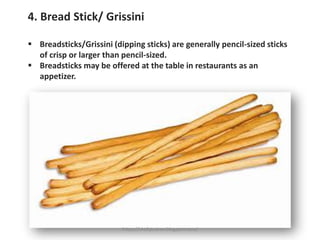 4. Bread Stick/ Grissini
▪ Breadsticks/Grissini (dipping sticks) are generally pencil-sized sticks
of crisp or larger than pencil-sized.
▪ Breadsticks may be offered at the table in restaurants as an
appetizer.
https://chefqtrainer.blogspot.com/
 