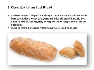 5. Ciabatta/Italian Loaf Bread
▪ Ciabatta (means "slipper" in Italian) is classic Italian white bread made
from wheat flour, water, salt, yeast and olive oil, created in 1982 by a
baker in Verona, Veneto, Italy, in response to the popularity of French
baguettes.
▪ It can be formed into long rectangles or small squares or rolls
https://chefqtrainer.blogspot.com/
 