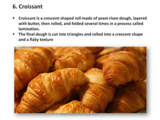 6. Croissant
▪ Croissant is a crescent-shaped roll made of yeast-risen dough, layered
with butter, then rolled, and folded several times in a process called
lamination.
▪ The final dough is cut into triangles and rolled into a crescent shape
and a flaky texture
https://chefqtrainer.blogspot.com/
 