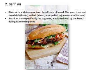 7. Bánh mì
▪ Bánh mì is a Vietnamese term for all kinds of bread. The word is derived
from bánh (bread) and mì (wheat, also spelled mỳ in northern Vietnam).
▪ Bread, or more specifically the baguette, was introduced by the French
during its colonial period
https://chefqtrainer.blogspot.com/
 