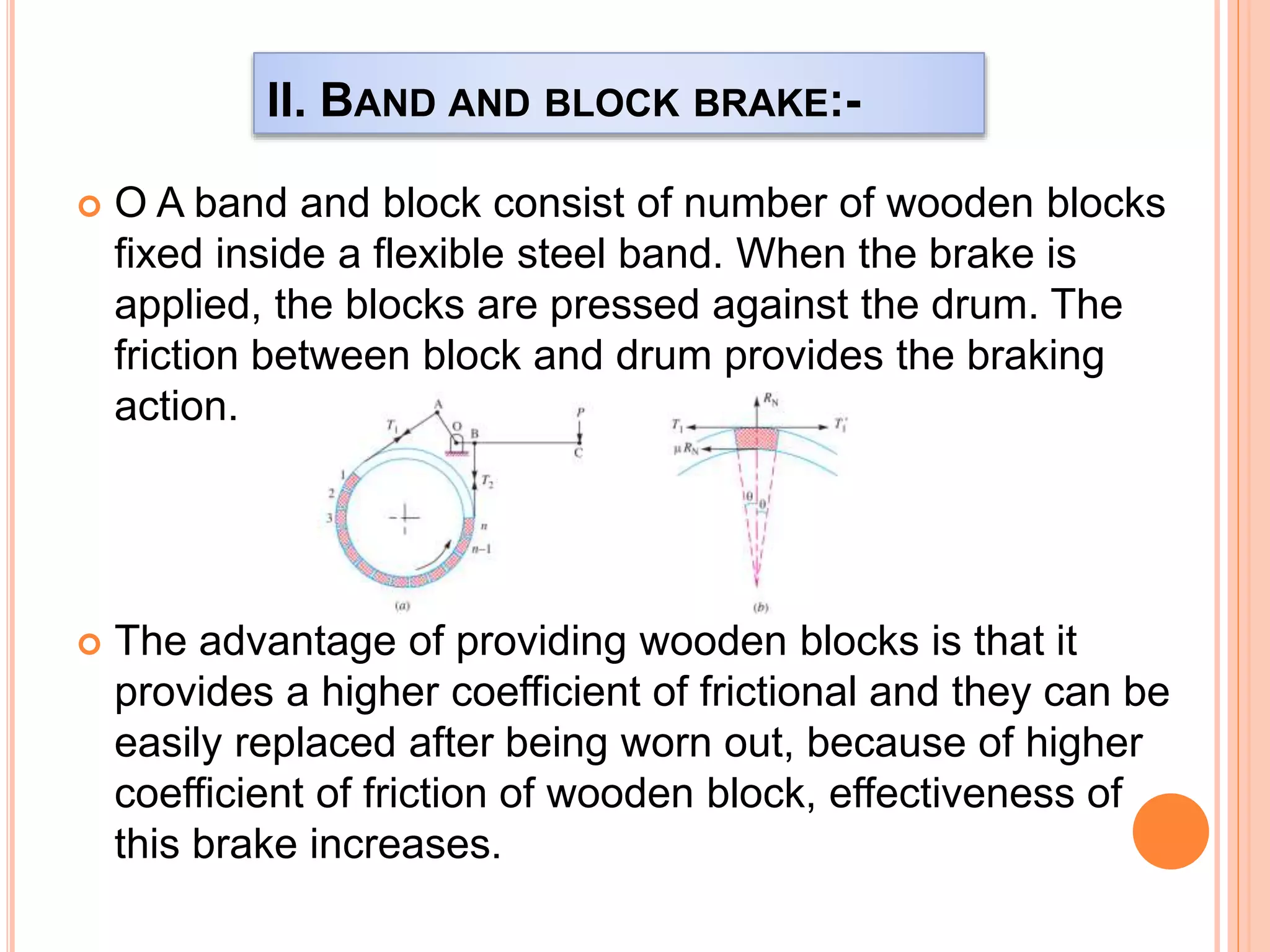 II. BAND AND BLOCK BRAKE:-
 O A band and block consist of number of wooden blocks
fixed inside a flexible steel band. When the brake is
applied, the blocks are pressed against the drum. The
friction between block and drum provides the braking
action.
 The advantage of providing wooden blocks is that it
provides a higher coefficient of frictional and they can be
easily replaced after being worn out, because of higher
coefficient of friction of wooden block, effectiveness of
this brake increases.
 