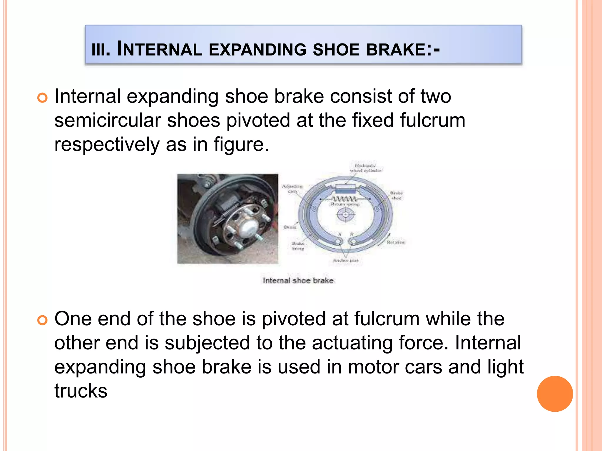 III. INTERNAL EXPANDING SHOE BRAKE:-
 Internal expanding shoe brake consist of two
semicircular shoes pivoted at the fixed fulcrum
respectively as in figure.
 One end of the shoe is pivoted at fulcrum while the
other end is subjected to the actuating force. Internal
expanding shoe brake is used in motor cars and light
trucks
 