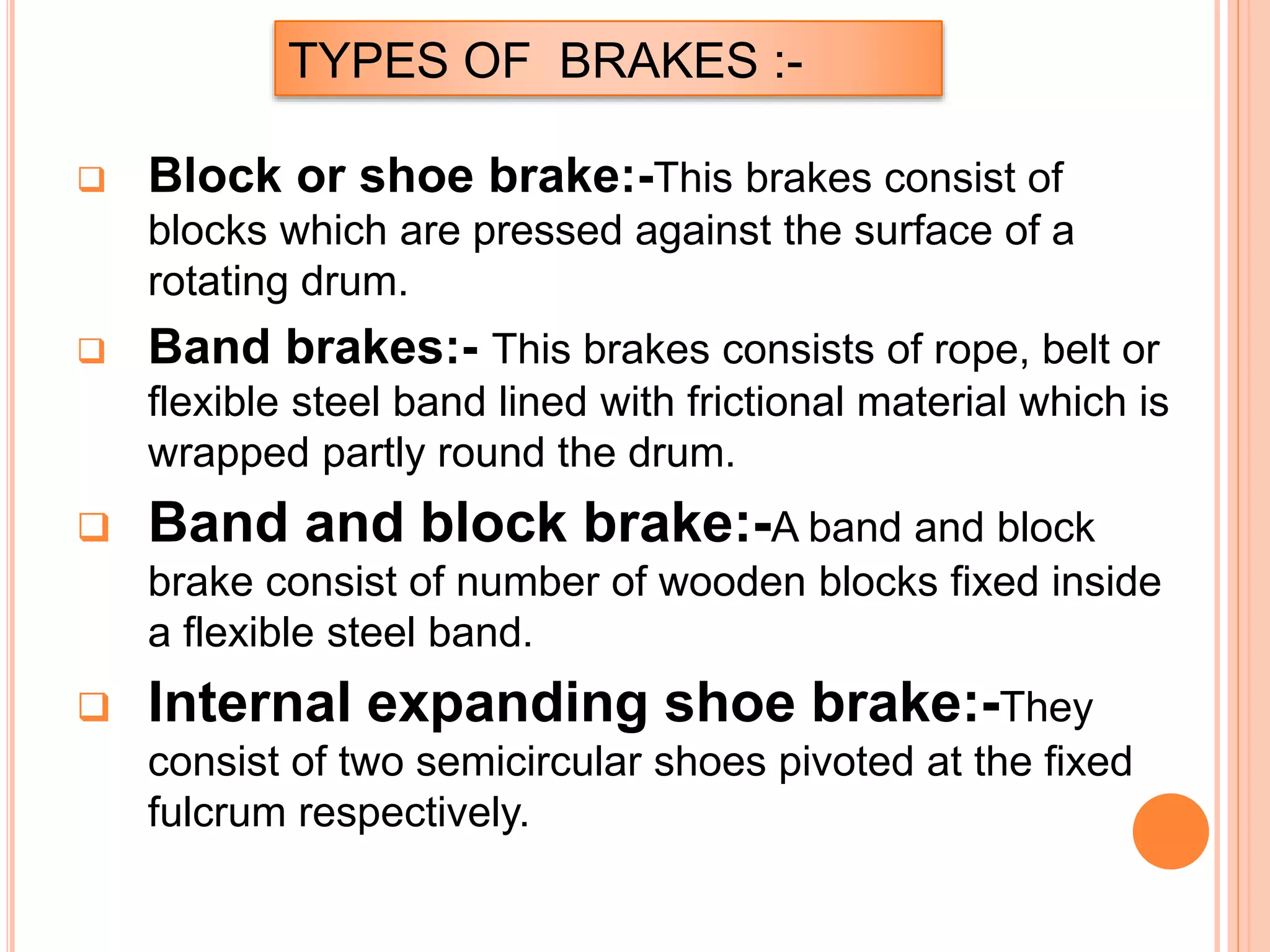 TYPES OF BRAKES :-
 Block or shoe brake:-This brakes consist of
blocks which are pressed against the surface of a
rotating drum.
 Band brakes:- This brakes consists of rope, belt or
flexible steel band lined with frictional material which is
wrapped partly round the drum.
 Band and block brake:-A band and block
brake consist of number of wooden blocks fixed inside
a flexible steel band.
 Internal expanding shoe brake:-They
consist of two semicircular shoes pivoted at the fixed
fulcrum respectively.
 