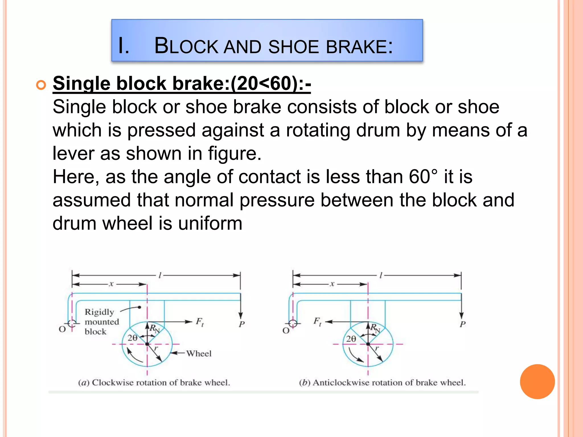 I. BLOCK AND SHOE BRAKE:
 Single block brake:(20<60):-
Single block or shoe brake consists of block or shoe
which is pressed against a rotating drum by means of a
lever as shown in figure.
Here, as the angle of contact is less than 60° it is
assumed that normal pressure between the block and
drum wheel is uniform
 