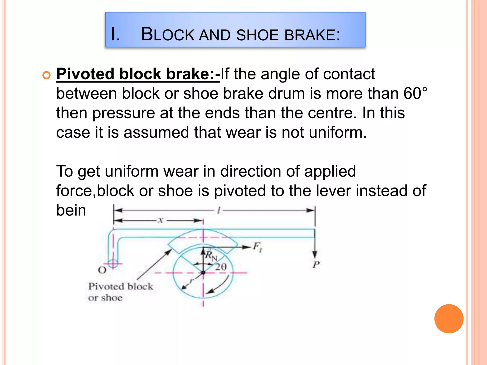  Pivoted block brake:-If the angle of contact
between block or shoe brake drum is more than 60°
then pressure at the ends than the centre. In this
case it is assumed that wear is not uniform.
To get uniform wear in direction of applied
force,block or shoe is pivoted to the lever instead of
being rigidly attached as in figure.
I. BLOCK AND SHOE BRAKE:
 