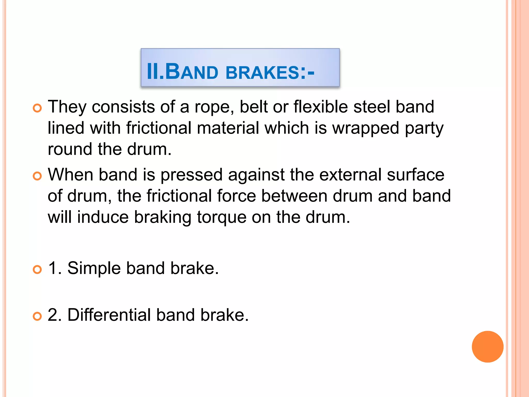 II.BAND BRAKES:-
 They consists of a rope, belt or flexible steel band
lined with frictional material which is wrapped party
round the drum.
 When band is pressed against the external surface
of drum, the frictional force between drum and band
will induce braking torque on the drum.
 1. Simple band brake.
 2. Differential band brake.
 