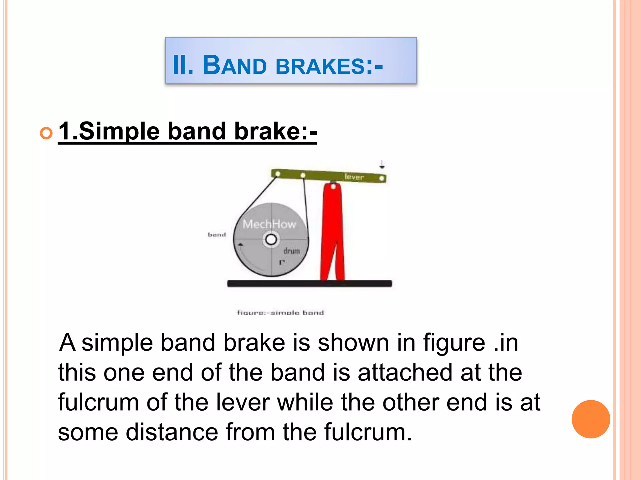  1.Simple band brake:-
A simple band brake is shown in figure .in
this one end of the band is attached at the
fulcrum of the lever while the other end is at
some distance from the fulcrum.
II. BAND BRAKES:-
 