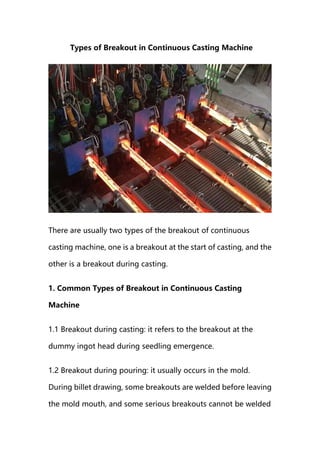 Types of Breakout in Continuous Casting Machine
There are usually two types of the breakout of continuous
casting machine, one is a breakout at the start of casting, and the
other is a breakout during casting.
1. Common Types of Breakout in Continuous Casting
Machine
1.1 Breakout during casting: it refers to the breakout at the
dummy ingot head during seedling emergence.
1.2 Breakout during pouring: it usually occurs in the mold.
During billet drawing, some breakouts are welded before leaving
the mold mouth, and some serious breakouts cannot be welded
 