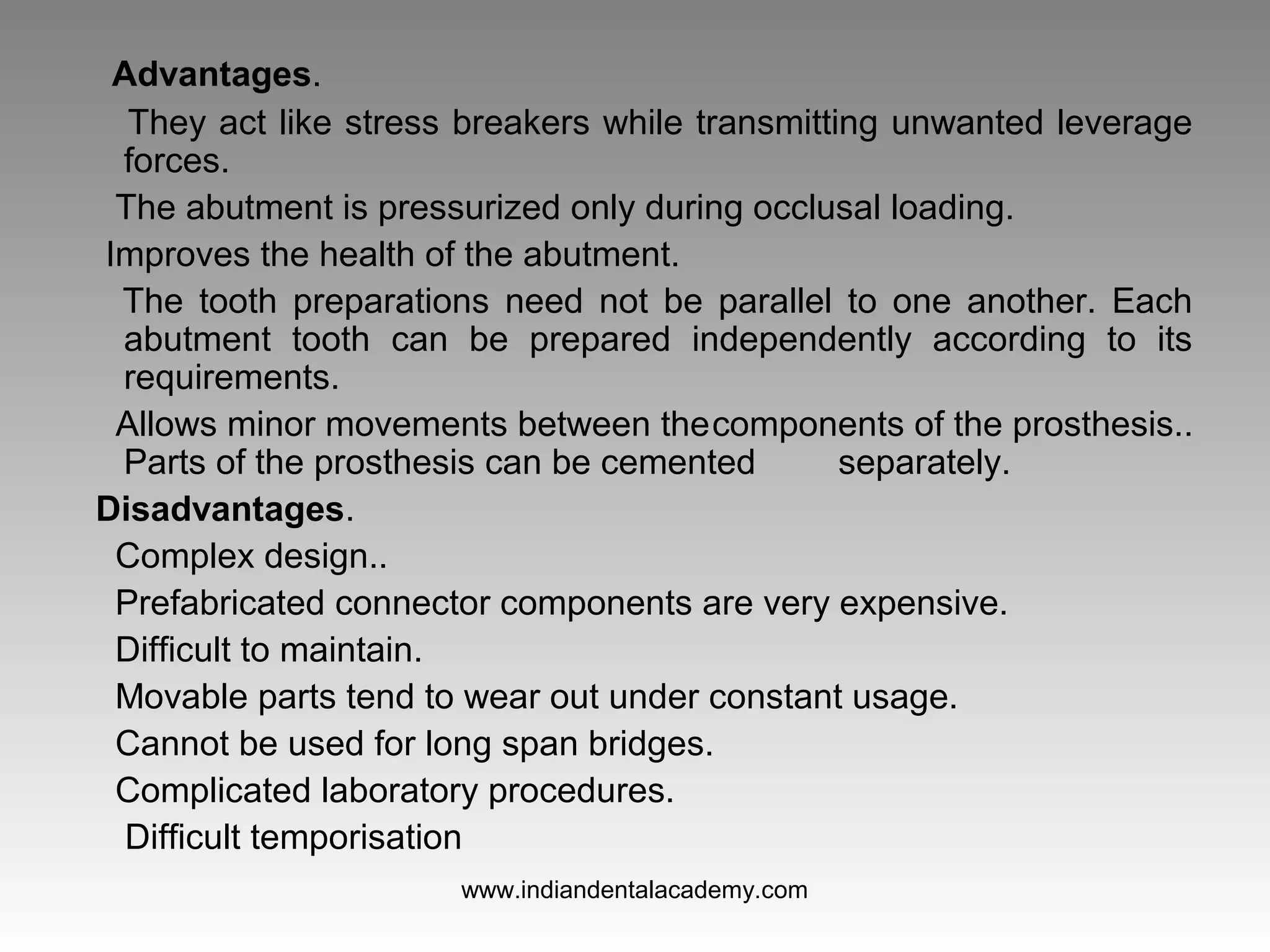 Advantages.
They act like stress breakers while transmitting unwanted leverage
forces.
The abutment is pressurized only during occlusal loading.
Improves the health of the abutment.
The tooth preparations need not be parallel to one another. Each
abutment tooth can be prepared independently according to its
requirements.
Allows minor movements between thecomponents of the prosthesis..
Parts of the prosthesis can be cemented separately.
Disadvantages.
Complex design..
Prefabricated connector components are very expensive.
Difficult to maintain.
Movable parts tend to wear out under constant usage.
Cannot be used for long span bridges.
Complicated laboratory procedures.
Difficult temporisation
www.indiandentalacademy.com
 