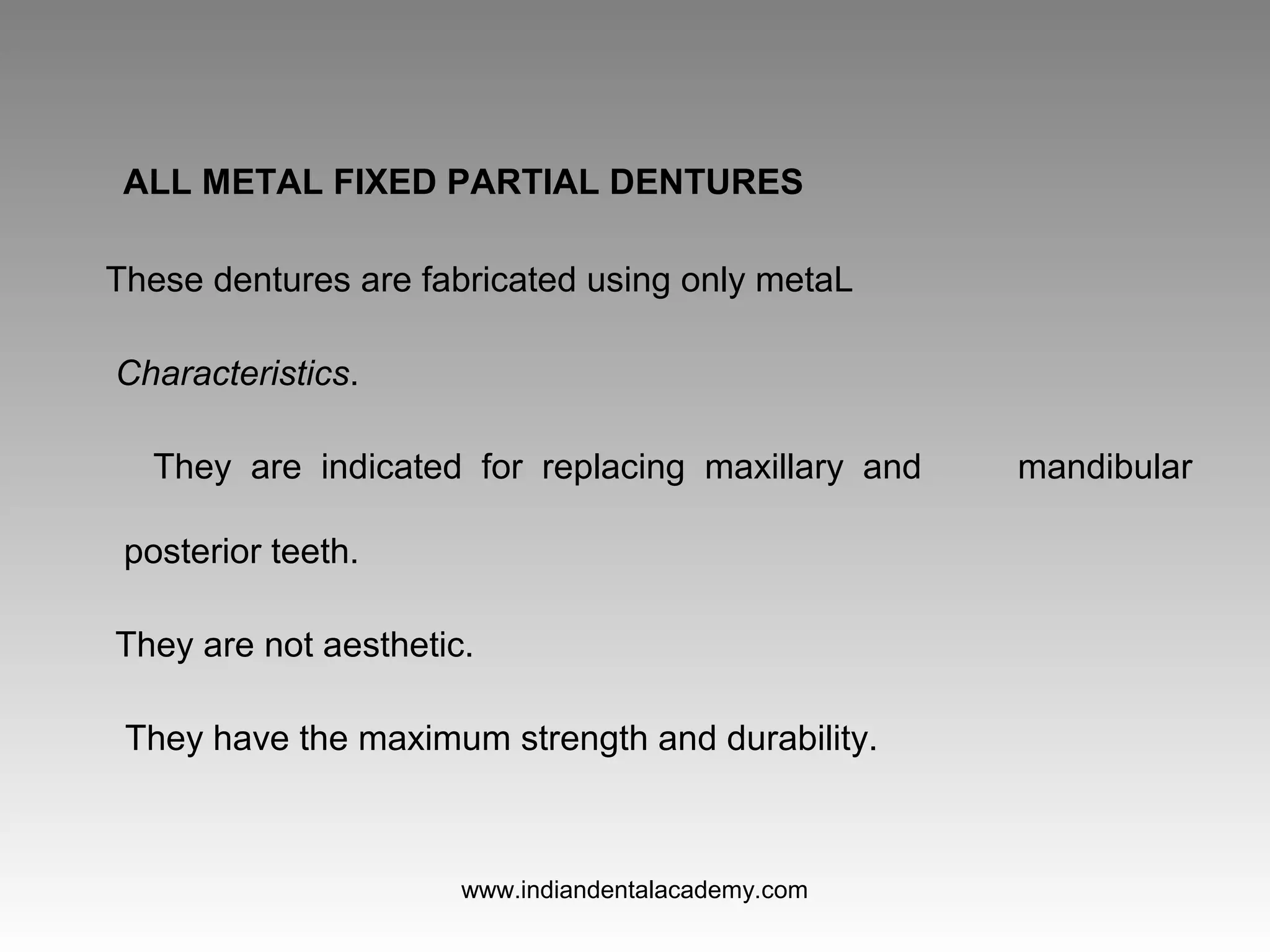 ALL METAL FIXED PARTIAL DENTURES
These dentures are fabricated using only metaL
Characteristics.
They are indicated for replacing maxillary and mandibular
posterior teeth.
They are not aesthetic.
They have the maximum strength and durability.
www.indiandentalacademy.com
 