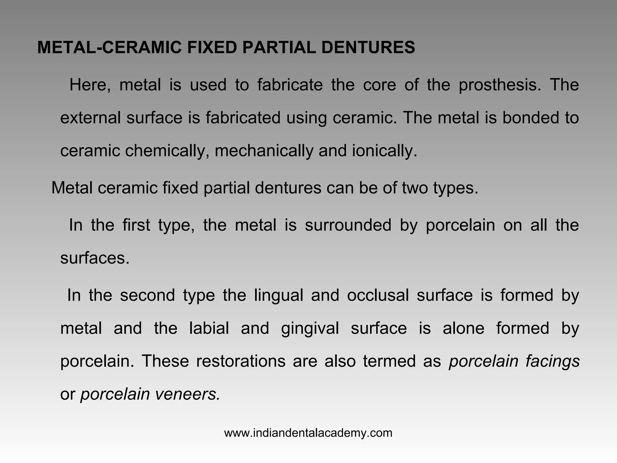 METAL-CERAMIC FIXED PARTIAL DENTURES
Here, metal is used to fabricate the core of the prosthesis. The
external surface is fabricated using ceramic. The metal is bonded to
ceramic chemically, mechanically and ionically.
Metal ceramic fixed partial dentures can be of two types.
In the first type, the metal is surrounded by porcelain on all the
surfaces.
In the second type the lingual and occlusal surface is formed by
metal and the labial and gingival surface is alone formed by
porcelain. These restorations are also termed as porcelain facings
or porcelain veneers.
www.indiandentalacademy.com
 