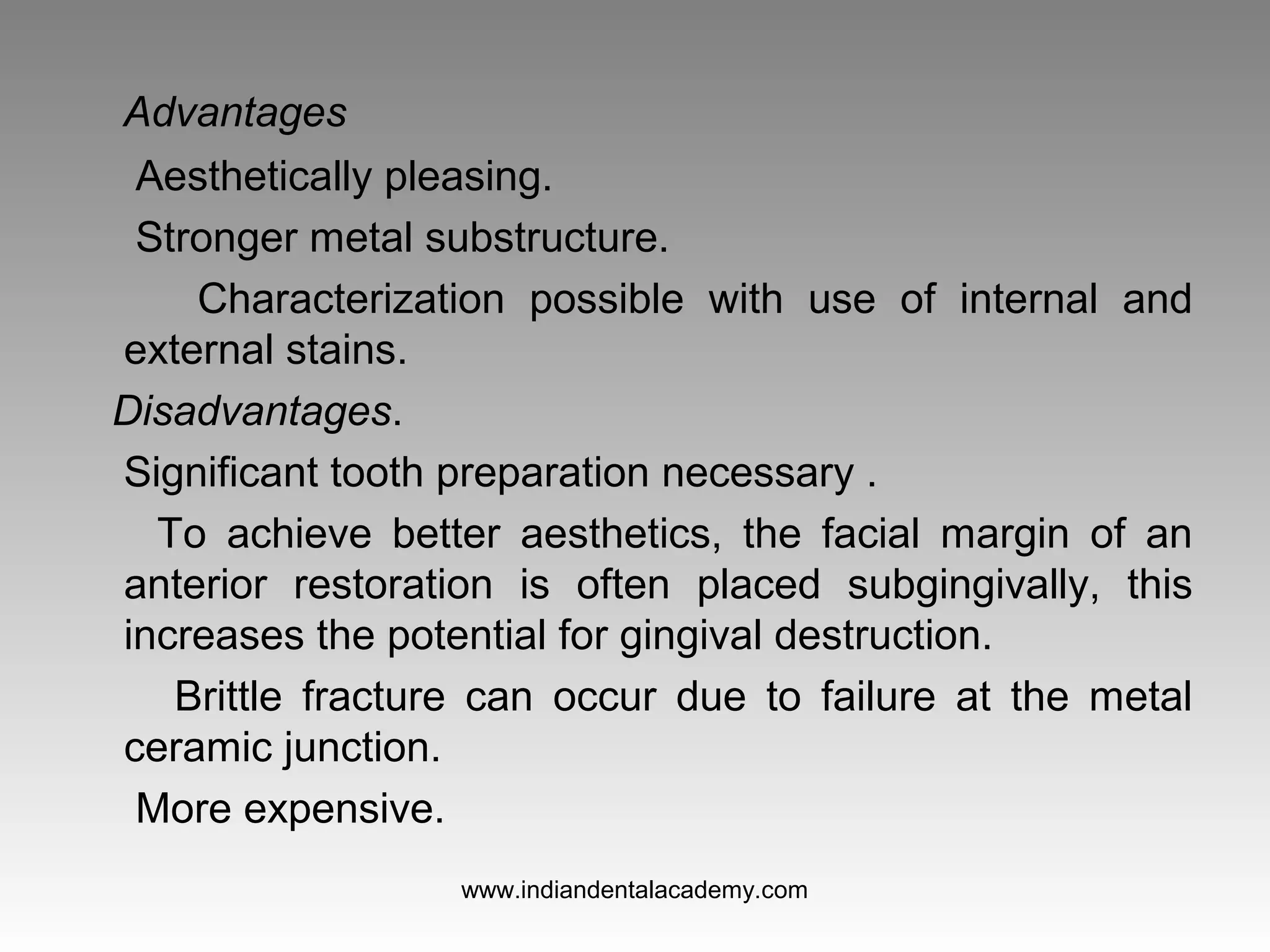 Advantages
Aesthetically pleasing.
Stronger metal substructure.
Characterization possible with use of internal and
external stains.
Disadvantages.
Significant tooth preparation necessary .
To achieve better aesthetics, the facial margin of an
anterior restoration is often placed subgingivally, this
increases the potential for gingival destruction.
Brittle fracture can occur due to failure at the metal
ceramic junction.
More expensive.
www.indiandentalacademy.com
 