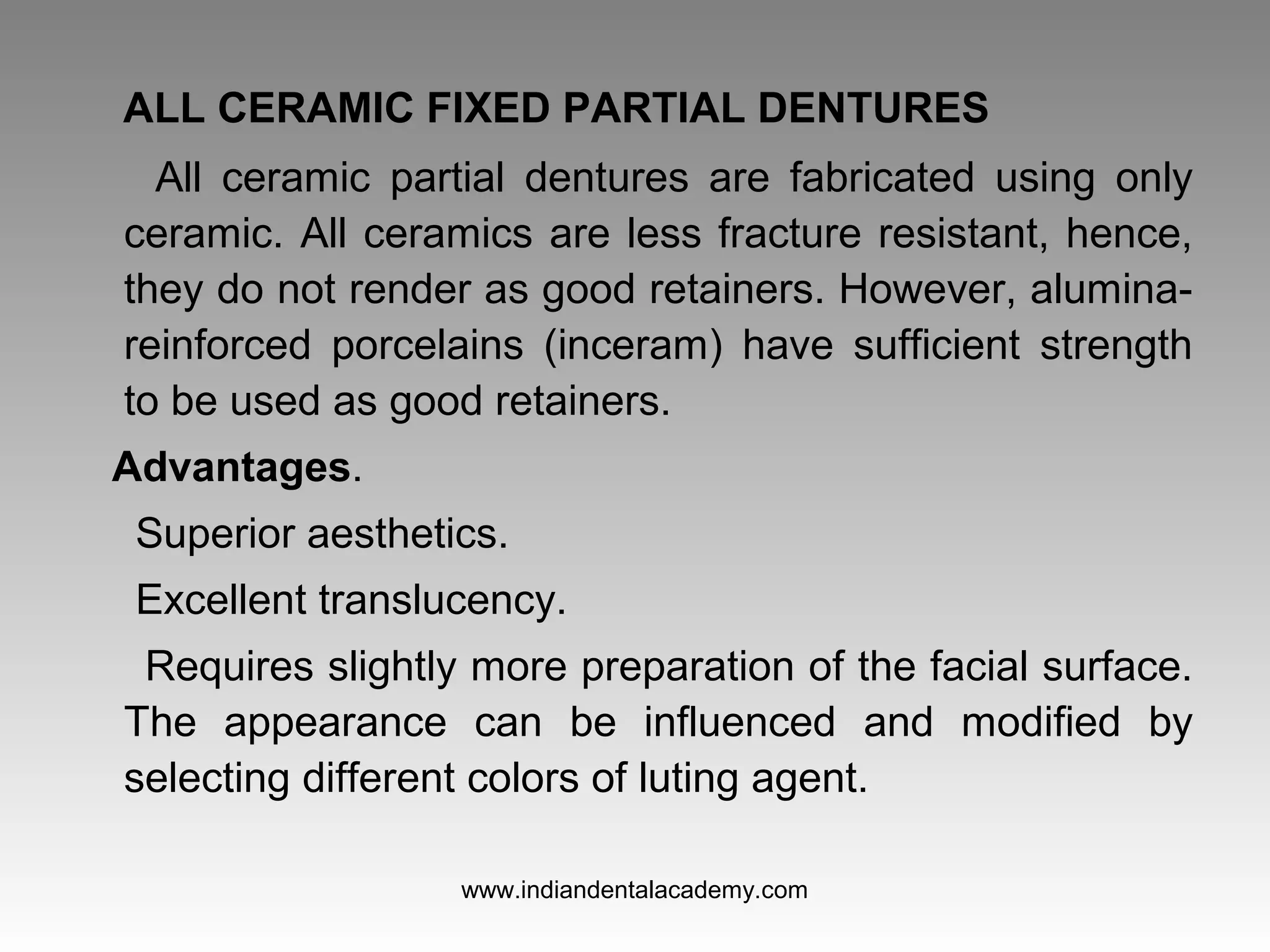 ALL CERAMIC FIXED PARTIAL DENTURES
All ceramic partial dentures are fabricated using only
ceramic. All ceramics are less fracture resistant, hence,
they do not render as good retainers. However, alumina-
reinforced porcelains (inceram) have sufficient strength
to be used as good retainers.
Advantages.
Superior aesthetics.
Excellent translucency.
Requires slightly more preparation of the facial surface.
The appearance can be influenced and modified by
selecting different colors of luting agent.
www.indiandentalacademy.com
 