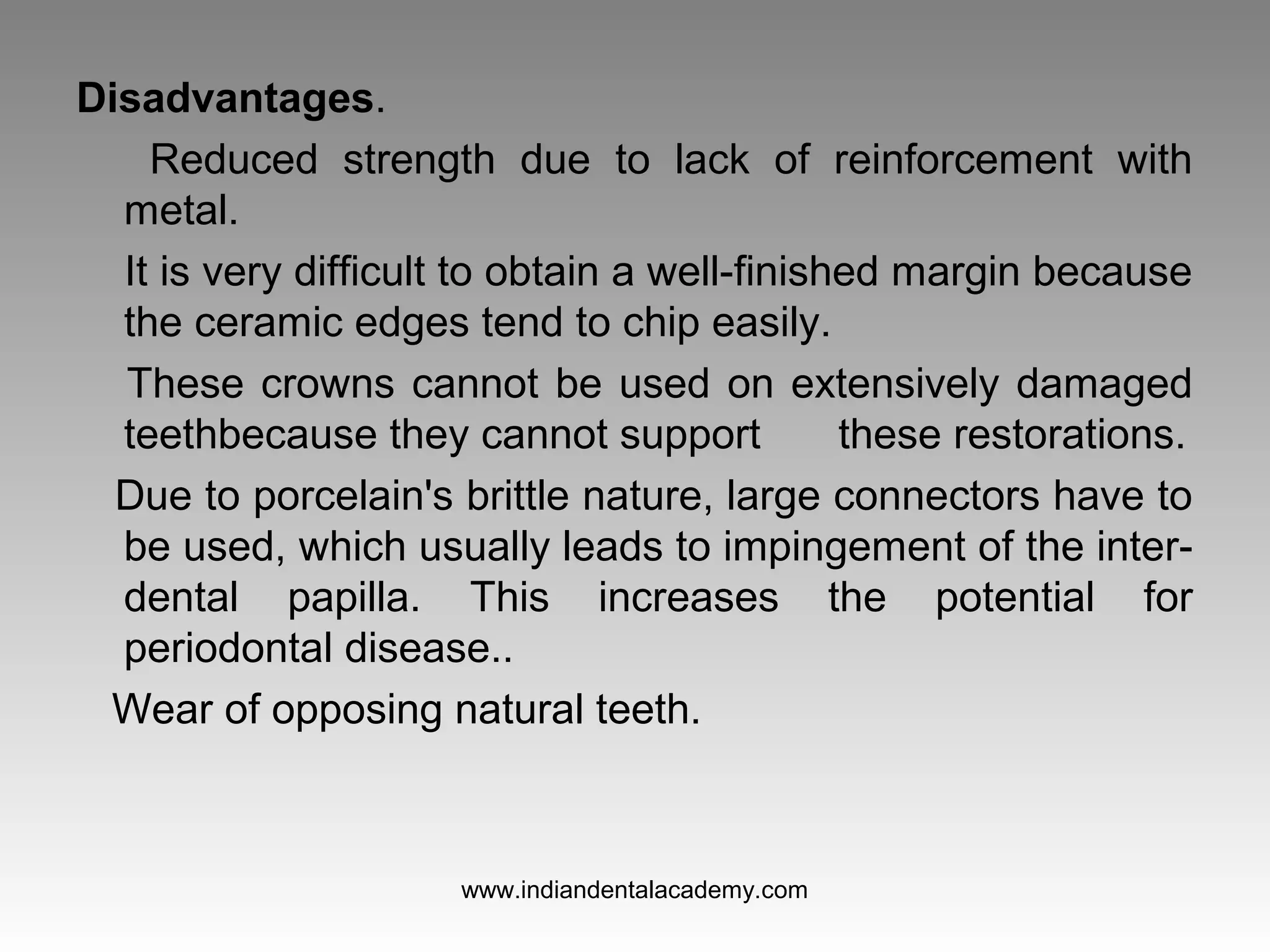 Disadvantages.
Reduced strength due to lack of reinforcement with
metal.
It is very difficult to obtain a well-finished margin because
the ceramic edges tend to chip easily.
These crowns cannot be used on extensively damaged
teethbecause they cannot support these restorations.
Due to porcelain's brittle nature, large connectors have to
be used, which usually leads to impingement of the inter-
dental papilla. This increases the potential for
periodontal disease..
Wear of opposing natural teeth.
www.indiandentalacademy.com
 