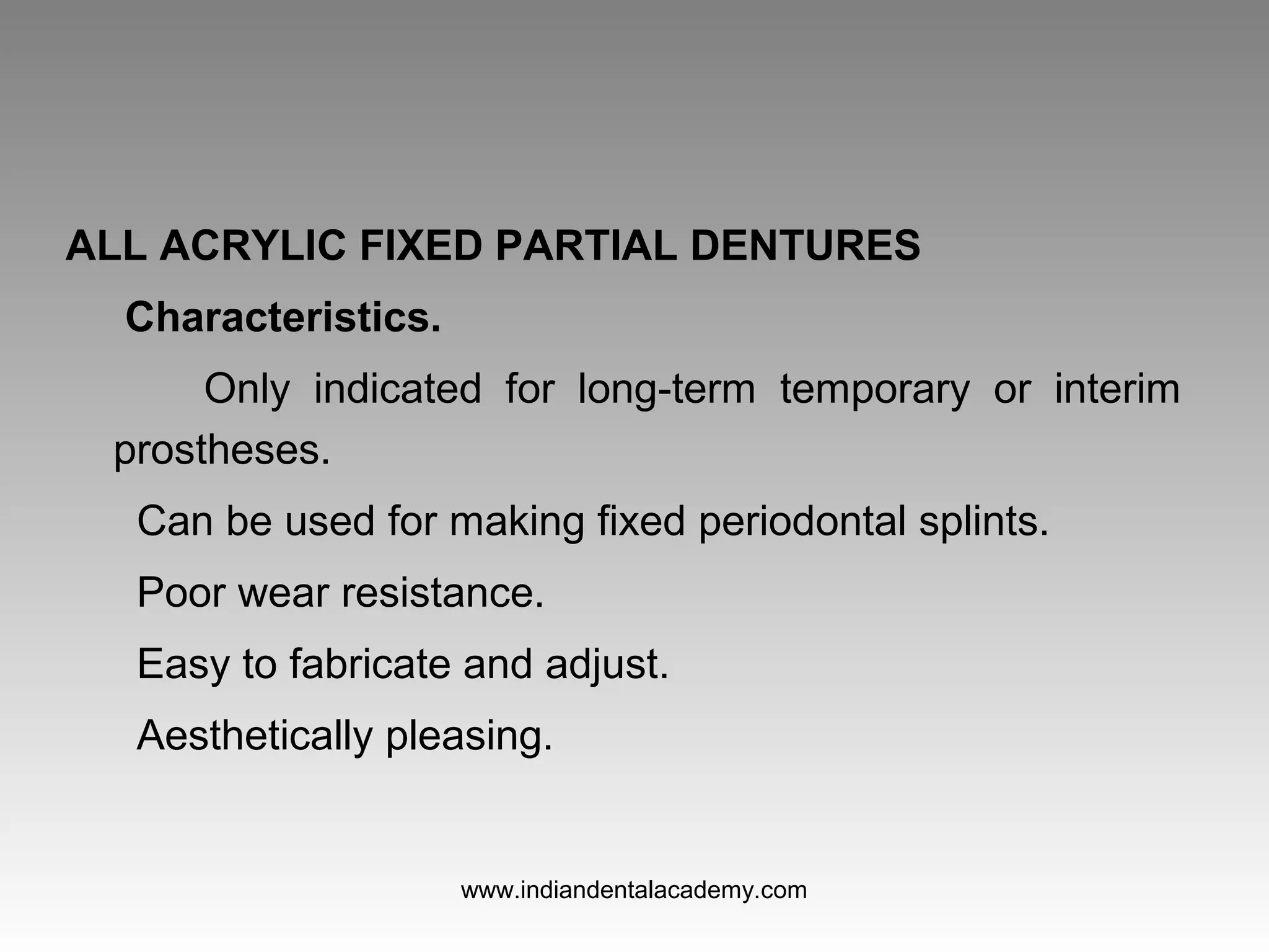 ALL ACRYLIC FIXED PARTIAL DENTURES
Characteristics.
Only indicated for long-term temporary or interim
prostheses.
Can be used for making fixed periodontal splints.
Poor wear resistance.
Easy to fabricate and adjust.
Aesthetically pleasing.
www.indiandentalacademy.com
 