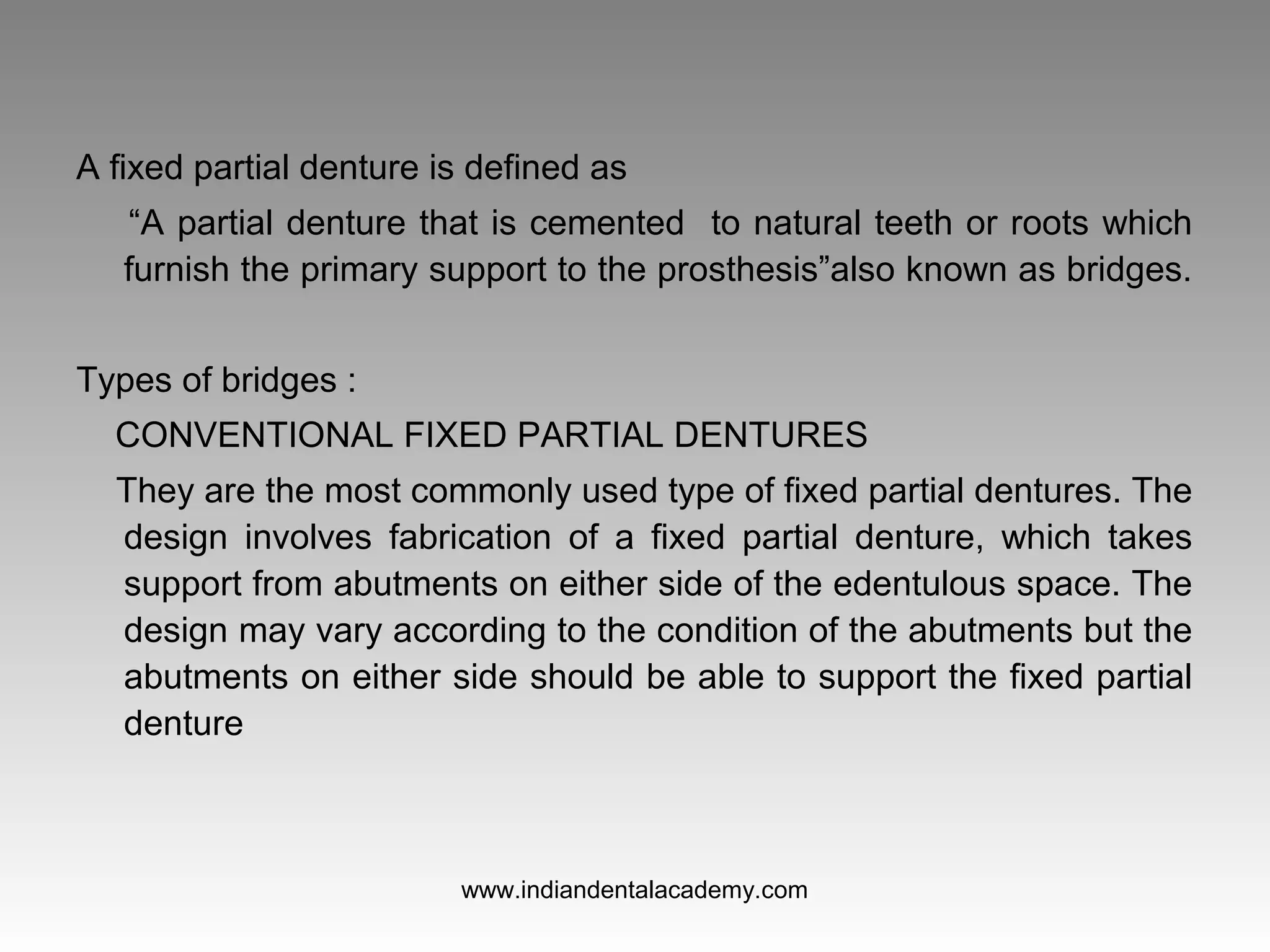 A fixed partial denture is defined as
“A partial denture that is cemented to natural teeth or roots which
furnish the primary support to the prosthesis”also known as bridges.
Types of bridges :
CONVENTIONAL FIXED PARTIAL DENTURES
They are the most commonly used type of fixed partial dentures. The
design involves fabrication of a fixed partial denture, which takes
support from abutments on either side of the edentulous space. The
design may vary according to the condition of the abutments but the
abutments on either side should be able to support the fixed partial
denture
www.indiandentalacademy.com
 