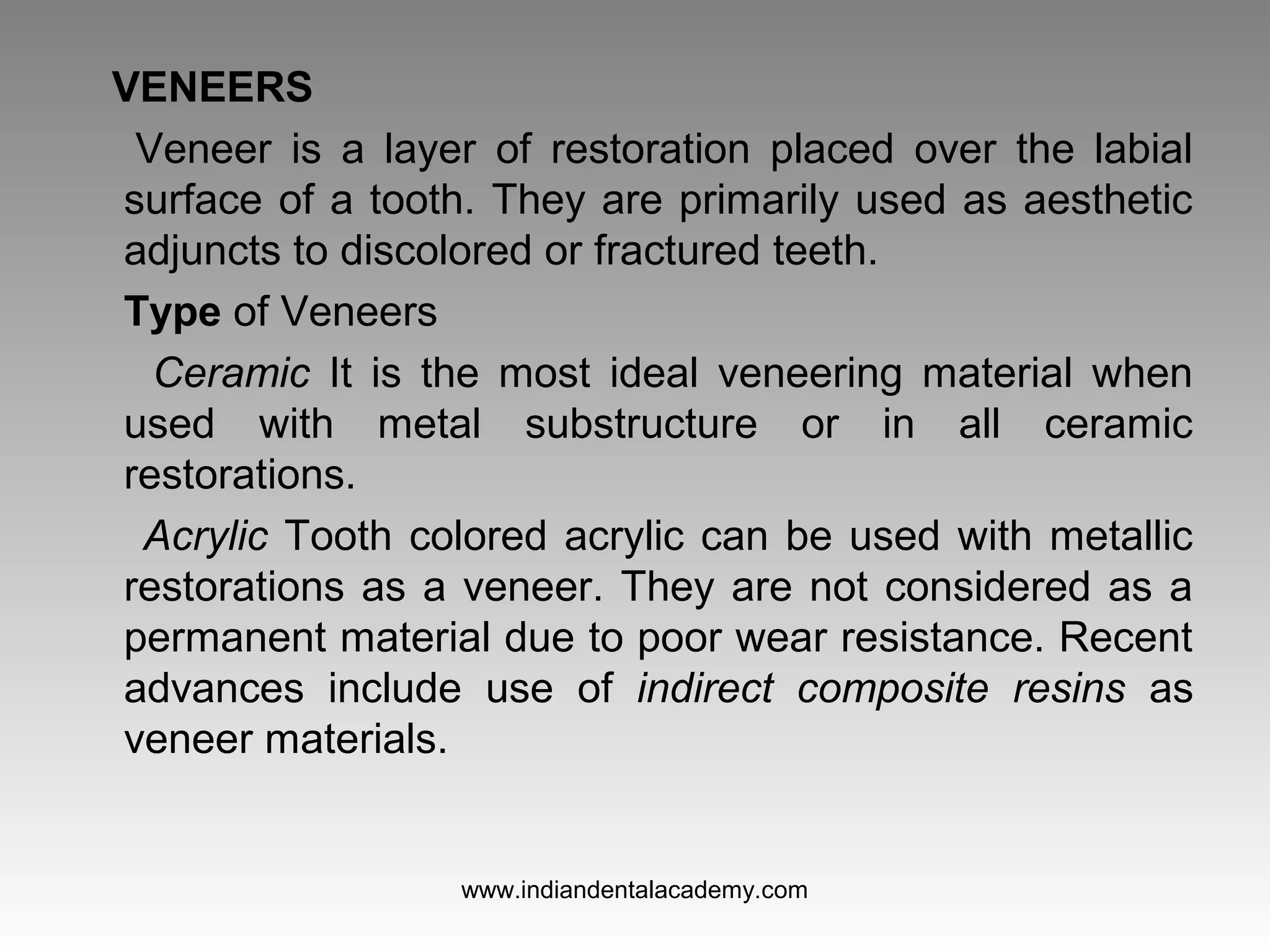 VENEERS
Veneer is a layer of restoration placed over the labial
surface of a tooth. They are primarily used as aesthetic
adjuncts to discolored or fractured teeth.
Type of Veneers
Ceramic It is the most ideal veneering material when
used with metal substructure or in all ceramic
restorations.
Acrylic Tooth colored acrylic can be used with metallic
restorations as a veneer. They are not considered as a
permanent material due to poor wear resistance. Recent
advances include use of indirect composite resins as
veneer materials.
www.indiandentalacademy.com
 