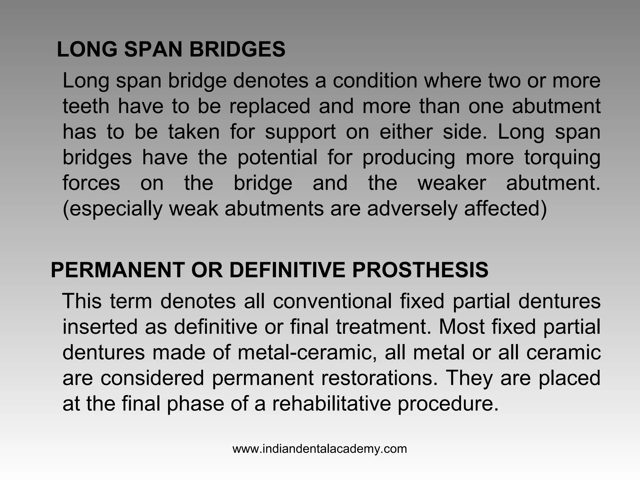 LONG SPAN BRIDGES
Long span bridge denotes a condition where two or more
teeth have to be replaced and more than one abutment
has to be taken for support on either side. Long span
bridges have the potential for producing more torquing
forces on the bridge and the weaker abutment.
(especially weak abutments are adversely affected)
PERMANENT OR DEFINITIVE PROSTHESIS
This term denotes all conventional fixed partial dentures
inserted as definitive or final treatment. Most fixed partial
dentures made of metal­ceramic, all metal or all ceramic
are considered permanent restorations. They are placed
at the final phase of a rehabilitative procedure.
www.indiandentalacademy.com
 