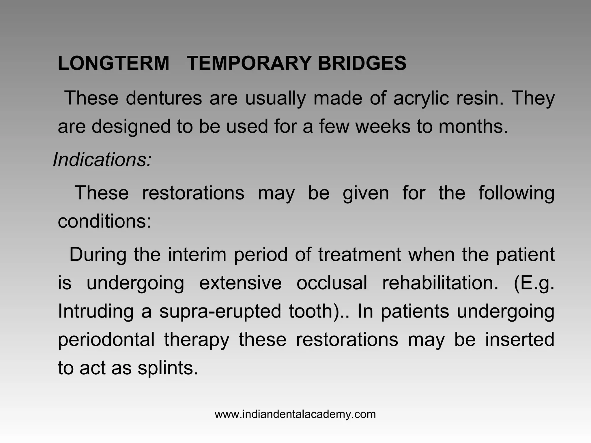 LONGTERM TEMPORARY BRIDGES
These dentures are usually made of acrylic resin. They
are designed to be used for a few weeks to months.
Indications:
These restorations may be given for the following
conditions:
During the interim period of treatment when the patient
is undergoing extensive occlusal rehabilitation. (E.g.
Intruding a supra­erupted tooth).. In patients undergoing
periodontal therapy these restorations may be inserted
to act as splints.
www.indiandentalacademy.com
 