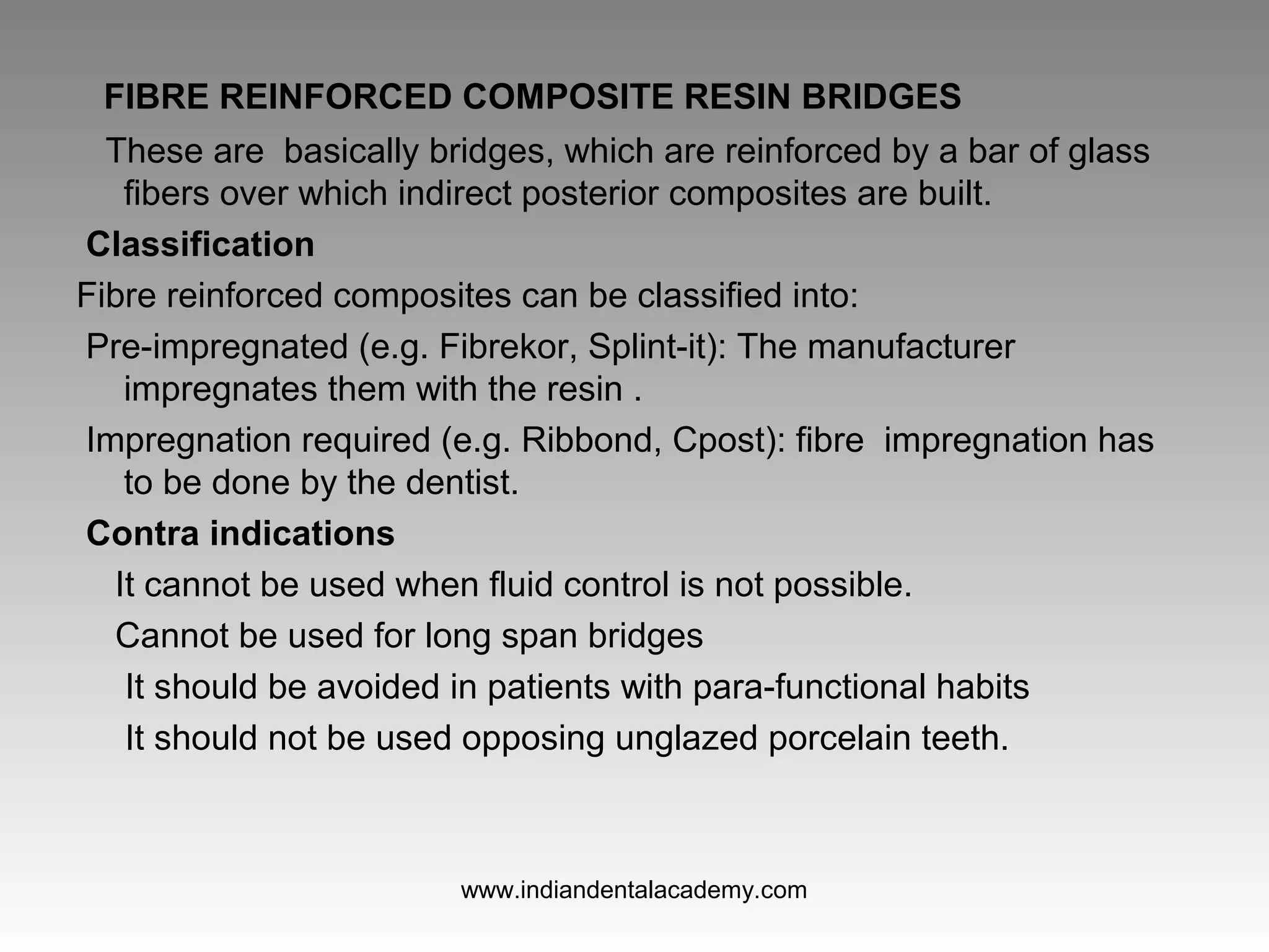 FIBRE REINFORCED COMPOSITE RESIN BRIDGES
These are basically bridges, which are reinforced by a bar of glass
fibers over which indirect posterior composites are built.
Classification
Fibre reinforced composites can be classified into:
Pre­impregnated (e.g. Fibrekor, Splint­it): The manufacturer
impregnates them with the resin .
Impregnation required (e.g. Ribbond, Cpost): fibre impregnation has
to be done by the dentist.
Contra indications
It cannot be used when fluid control is not possible.
Cannot be used for long span bridges
It should be avoided in patients with para­functional habits
It should not be used opposing unglazed porcelain teeth.
www.indiandentalacademy.com
 