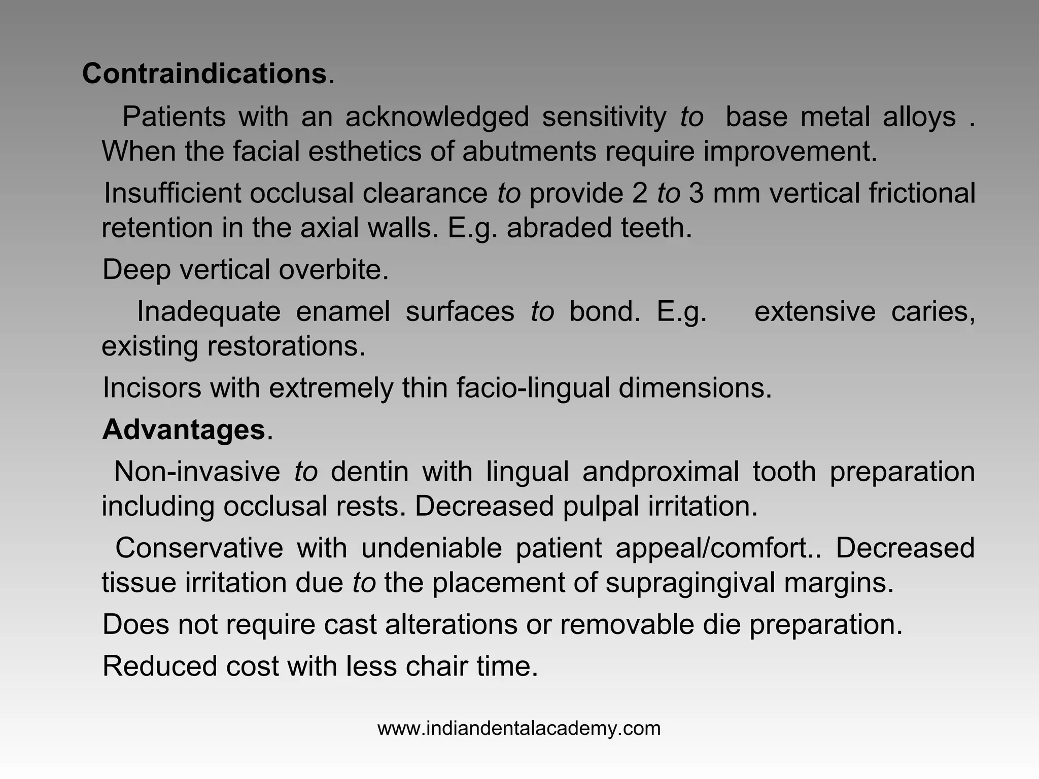 Contraindications.
Patients with an acknowledged sensitivity to base metal alloys .
When the facial esthetics of abutments require improvement.
Insufficient occlusal clearance to provide 2 to 3 mm vertical frictional
retention in the axial walls. E.g. abraded teeth.
Deep vertical overbite.
Inadequate enamel surfaces to bond. E.g. extensive caries,
existing restorations.
Incisors with extremely thin facio­lingual dimensions.
Advantages.
Non­invasive to dentin with lingual andproximal tooth preparation
including occlusal rests. Decreased pulpal irritation.
Conservative with undeniable patient appeal/comfort.. Decreased
tissue irritation due to the placement of supragingival margins.
Does not require cast alterations or removable die preparation.
Reduced cost with less chair time.
www.indiandentalacademy.com
 
