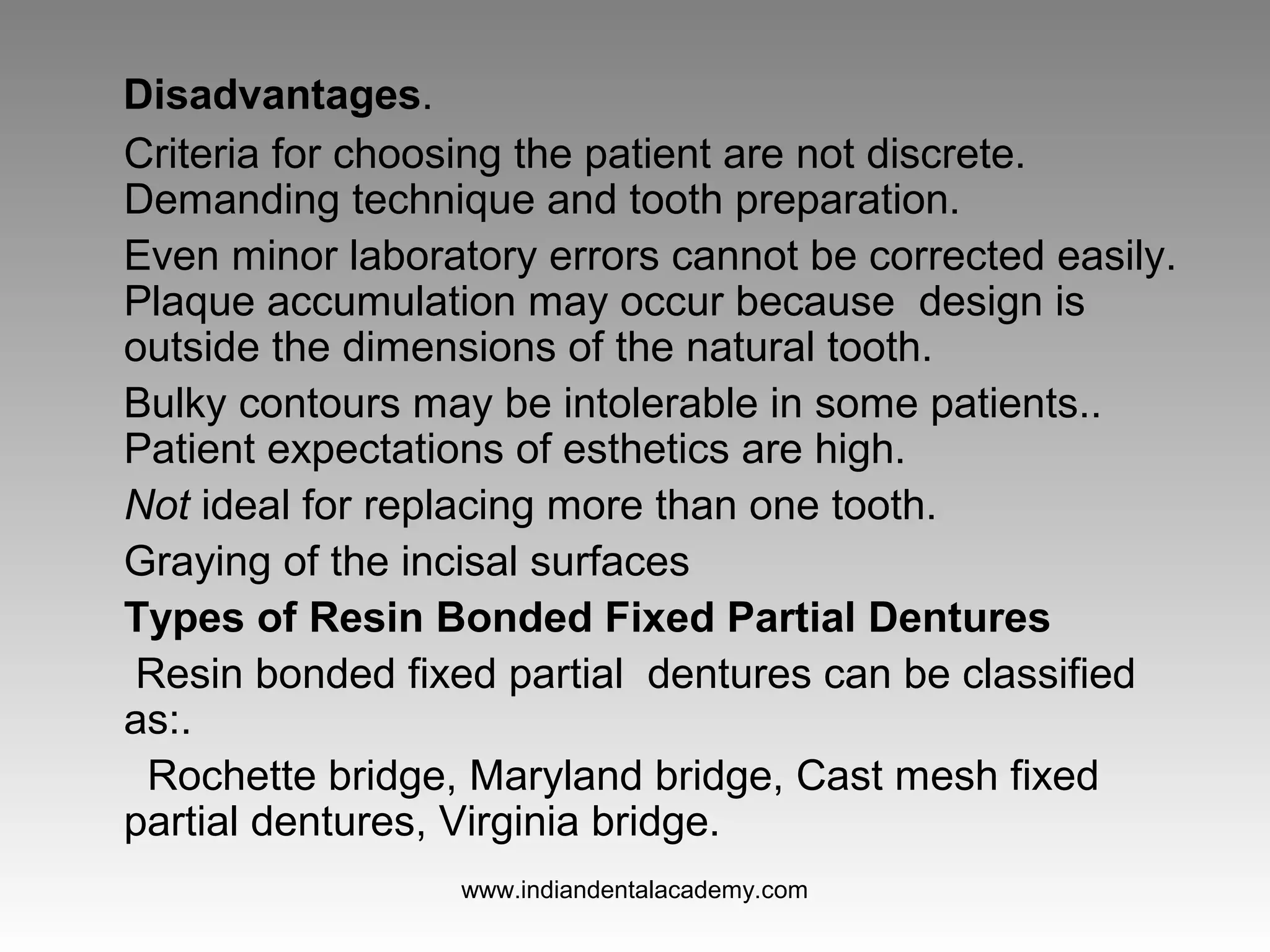 Disadvantages.
Criteria for choosing the patient are not discrete.
Demanding technique and tooth preparation.
Even minor laboratory errors cannot be corrected easily.
Plaque accumulation may occur because design is
outside the dimensions of the natural tooth.
Bulky contours may be intolerable in some patients..
Patient expectations of esthetics are high.
Not ideal for replacing more than one tooth.
Graying of the incisal surfaces
Types of Resin Bonded Fixed Partial Dentures
Resin bonded fixed partial dentures can be classified
as:.
Rochette bridge, Maryland bridge, Cast mesh fixed
partial dentures, Virginia bridge.
www.indiandentalacademy.com
 