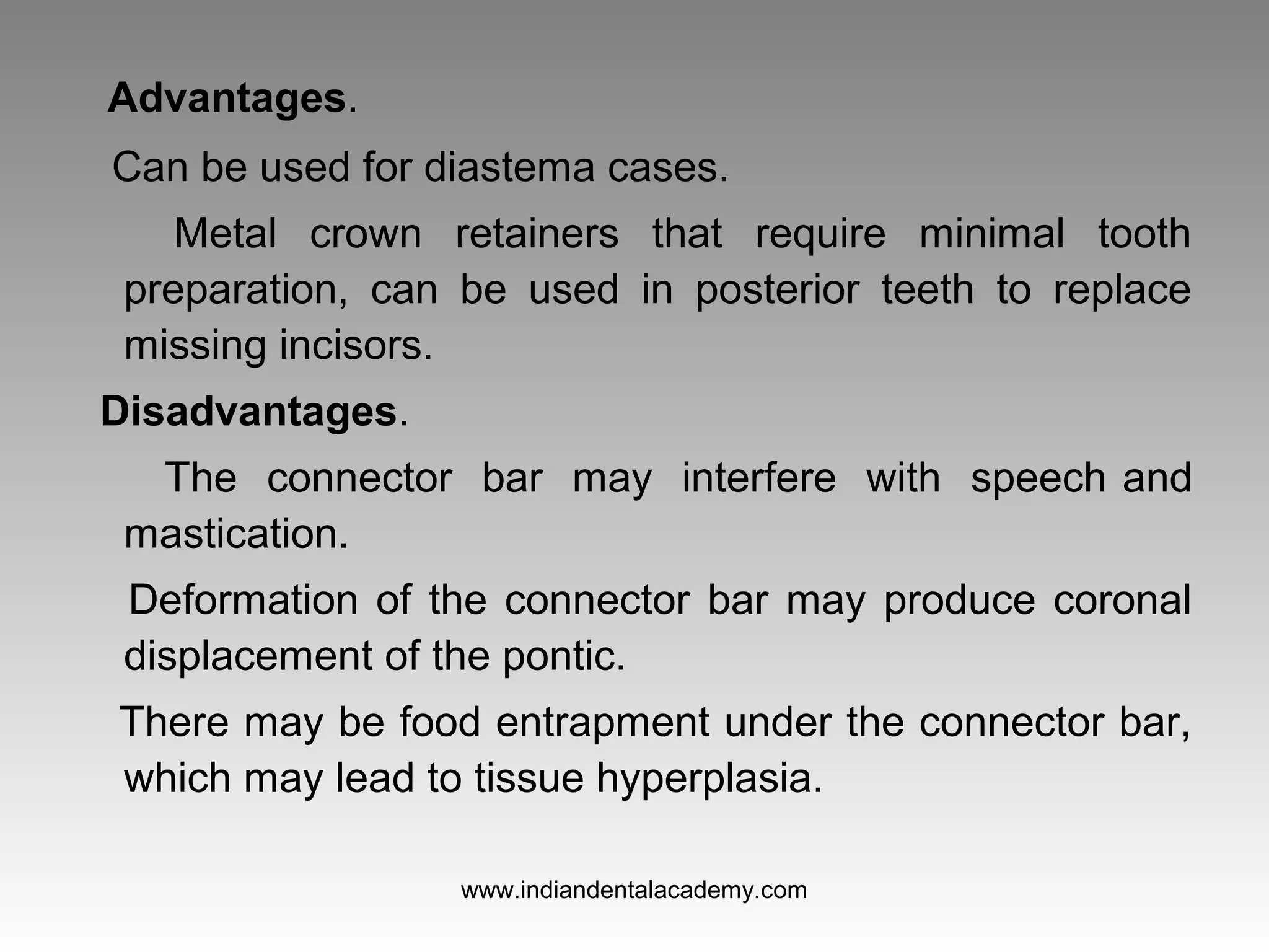 Advantages.
Can be used for diastema cases.
Metal crown retainers that require minimal tooth
preparation, can be used in posterior teeth to replace
missing incisors.
Disadvantages.
The connector bar may interfere with speech and
mastication.
Deformation of the connector bar may produce coronal
displacement of the pontic.
There may be food entrapment under the connector bar,
which may lead to tissue hyperplasia.
www.indiandentalacademy.com
 