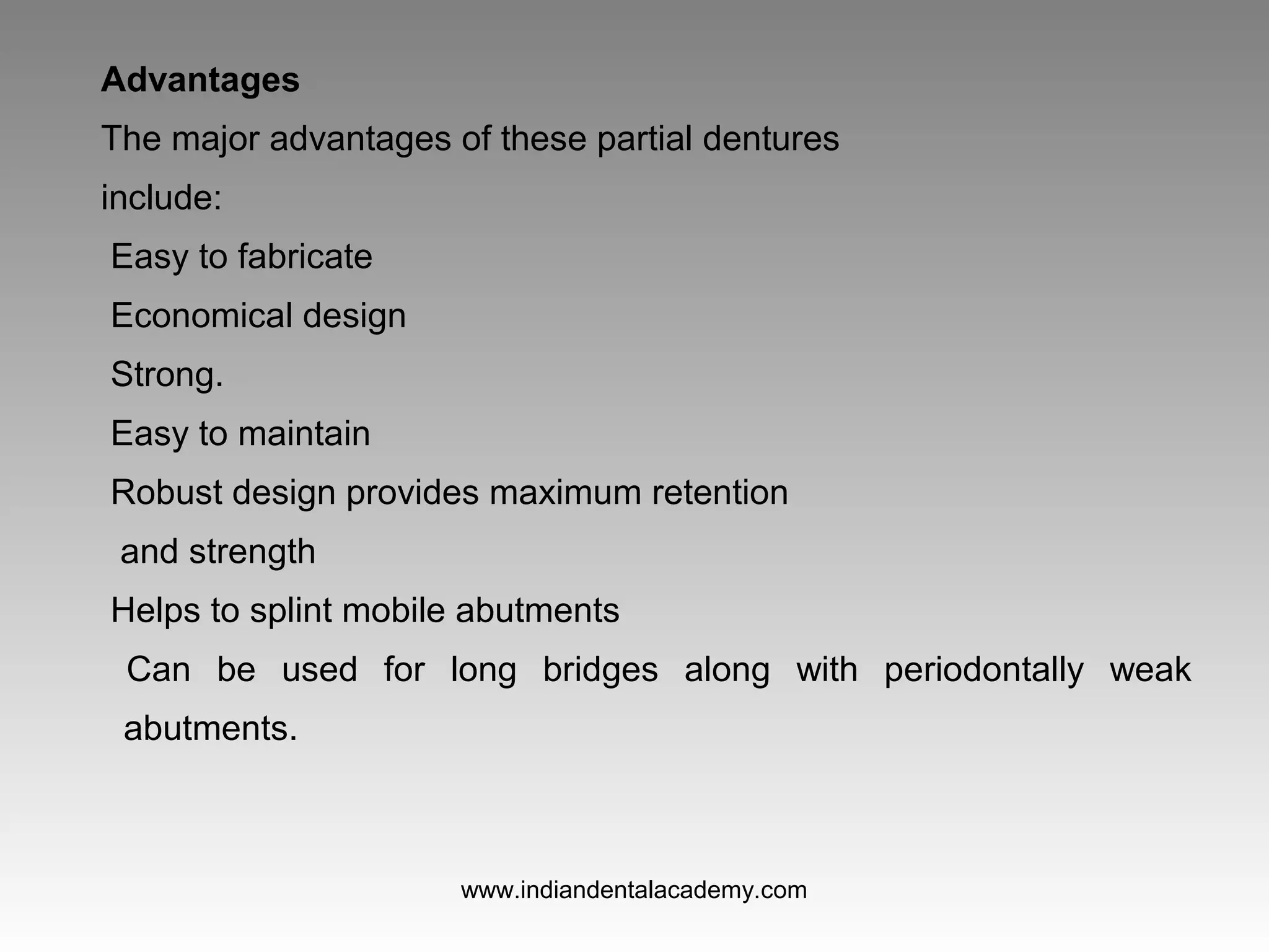 Advantages
The major advantages of these partial dentures
include:
Easy to fabricate
Economical design
Strong.
Easy to maintain
Robust design provides maximum retention
and strength
Helps to splint mobile abutments
Can be used for long bridges along with periodontally weak
abutments.
www.indiandentalacademy.com
 