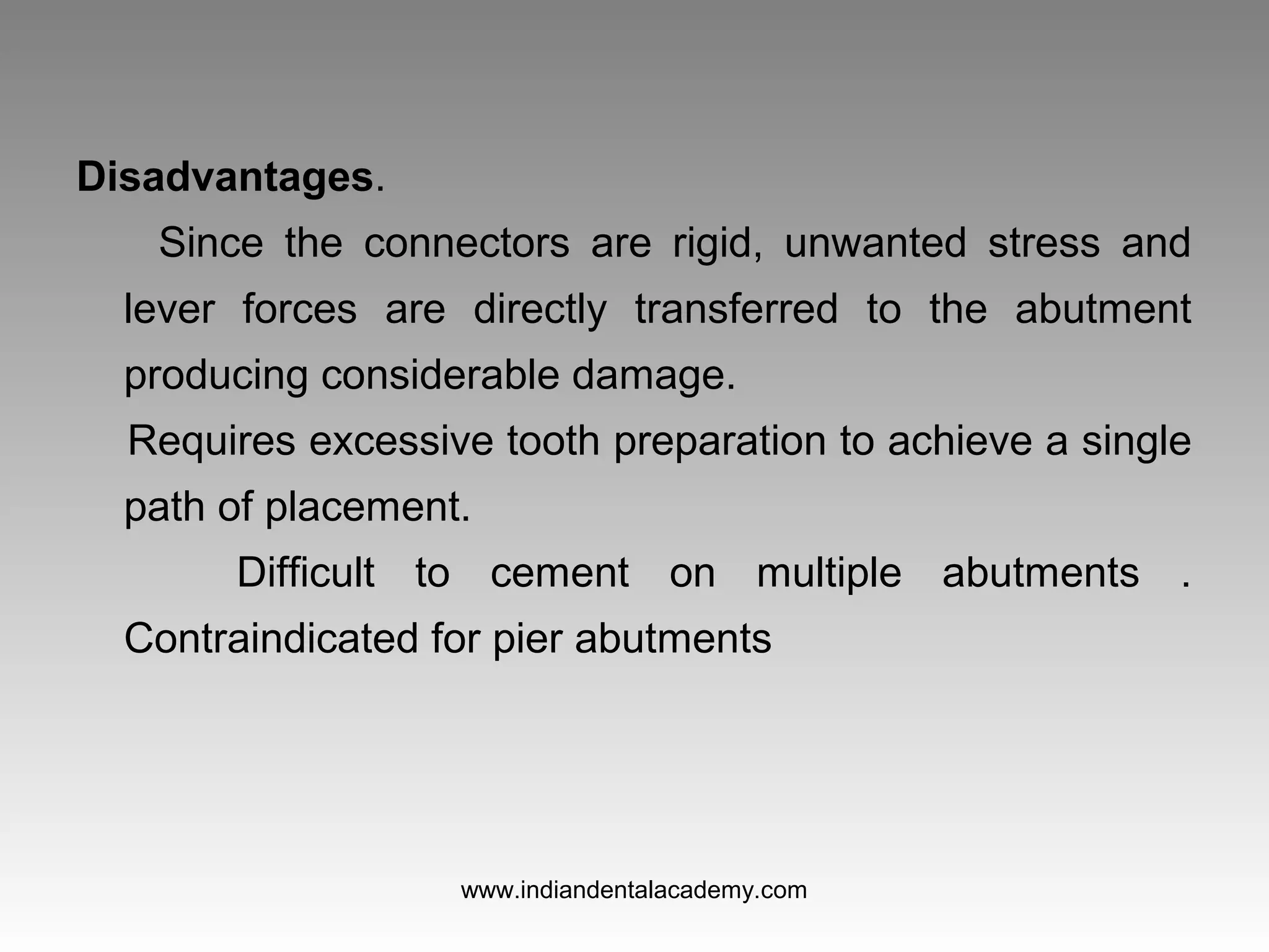 Disadvantages.
Since the connectors are rigid, unwanted stress and
lever forces are directly transferred to the abutment
producing considerable damage.
Requires excessive tooth preparation to achieve a single
path of placement.
Difficult to cement on multiple abutments .
Contraindicated for pier abutments
www.indiandentalacademy.com
 
