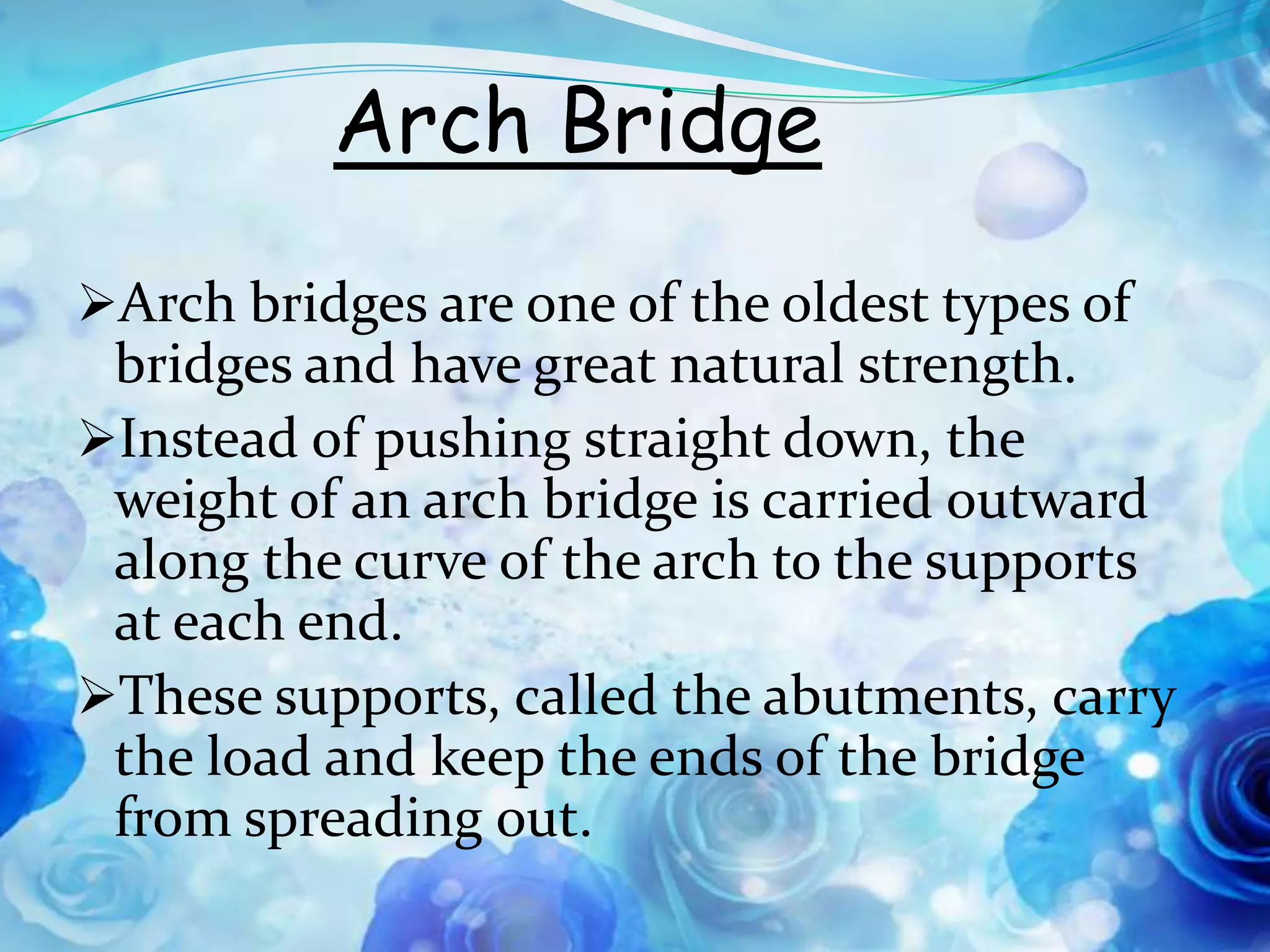 Arch Bridge
Arch bridges are one of the oldest types of
 bridges and have great natural strength.
Instead of pushing straight down, the
 weight of an arch bridge is carried outward
 along the curve of the arch to the supports
 at each end.
These supports, called the abutments, carry
 the load and keep the ends of the bridge
 from spreading out.
 