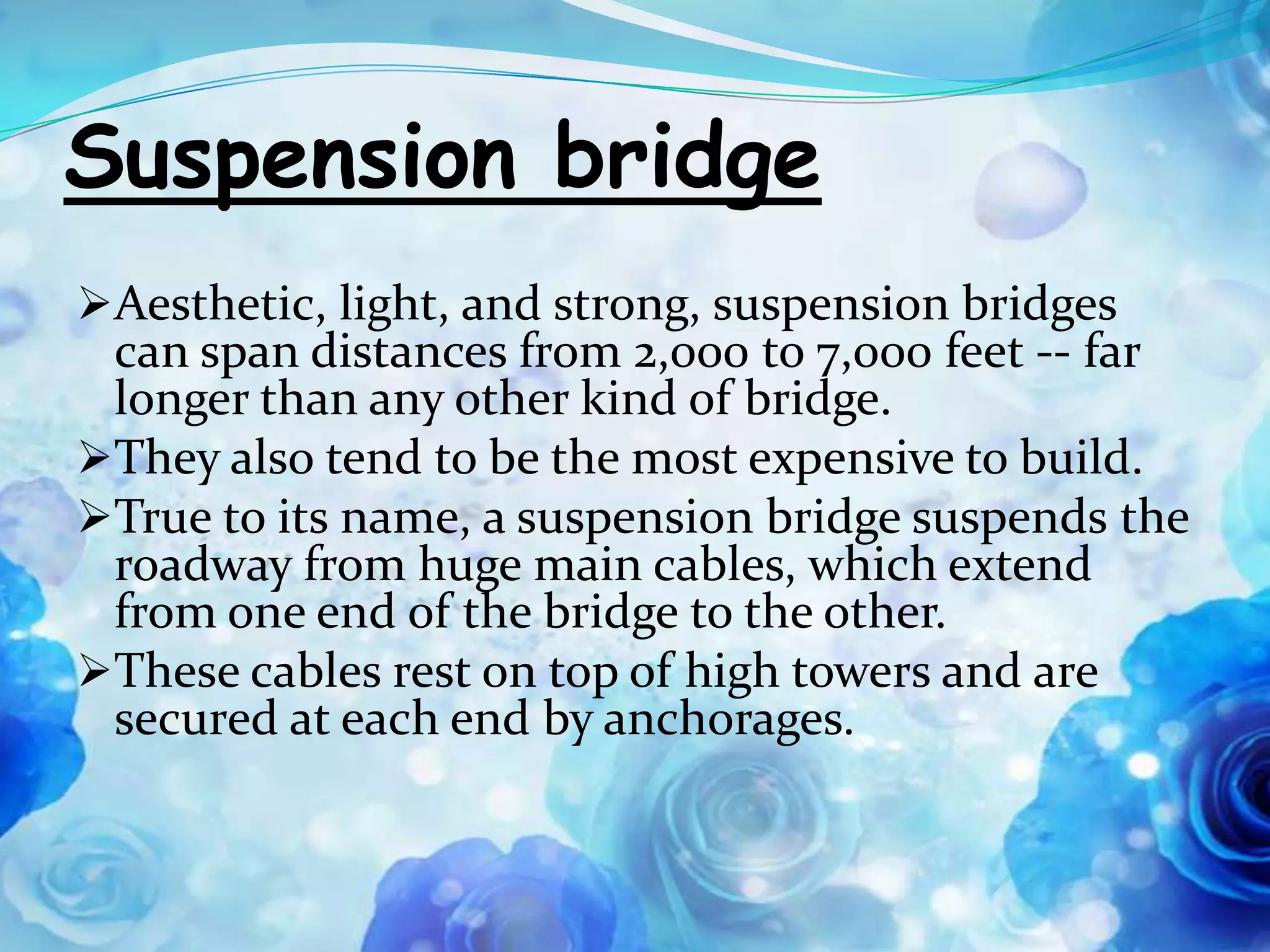 Suspension bridge
Aesthetic, light, and strong, suspension bridges
 can span distances from 2,000 to 7,000 feet -- far
 longer than any other kind of bridge.
They also tend to be the most expensive to build.
True to its name, a suspension bridge suspends the
 roadway from huge main cables, which extend
 from one end of the bridge to the other.
These cables rest on top of high towers and are
 secured at each end by anchorages.
 