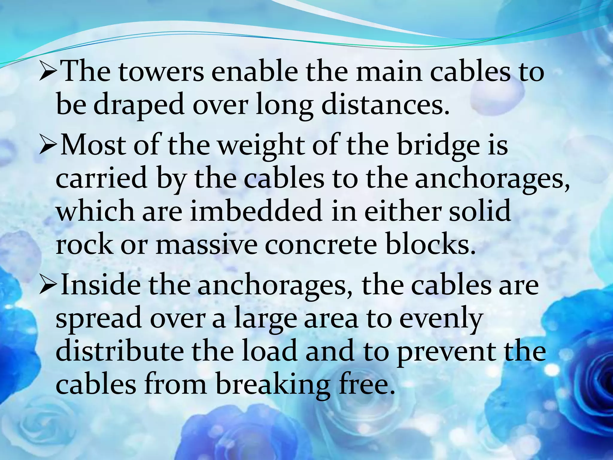 The towers enable the main cables to
 be draped over long distances.
Most of the weight of the bridge is
 carried by the cables to the anchorages,
 which are imbedded in either solid
 rock or massive concrete blocks.
Inside the anchorages, the cables are
 spread over a large area to evenly
 distribute the load and to prevent the
 cables from breaking free.
 