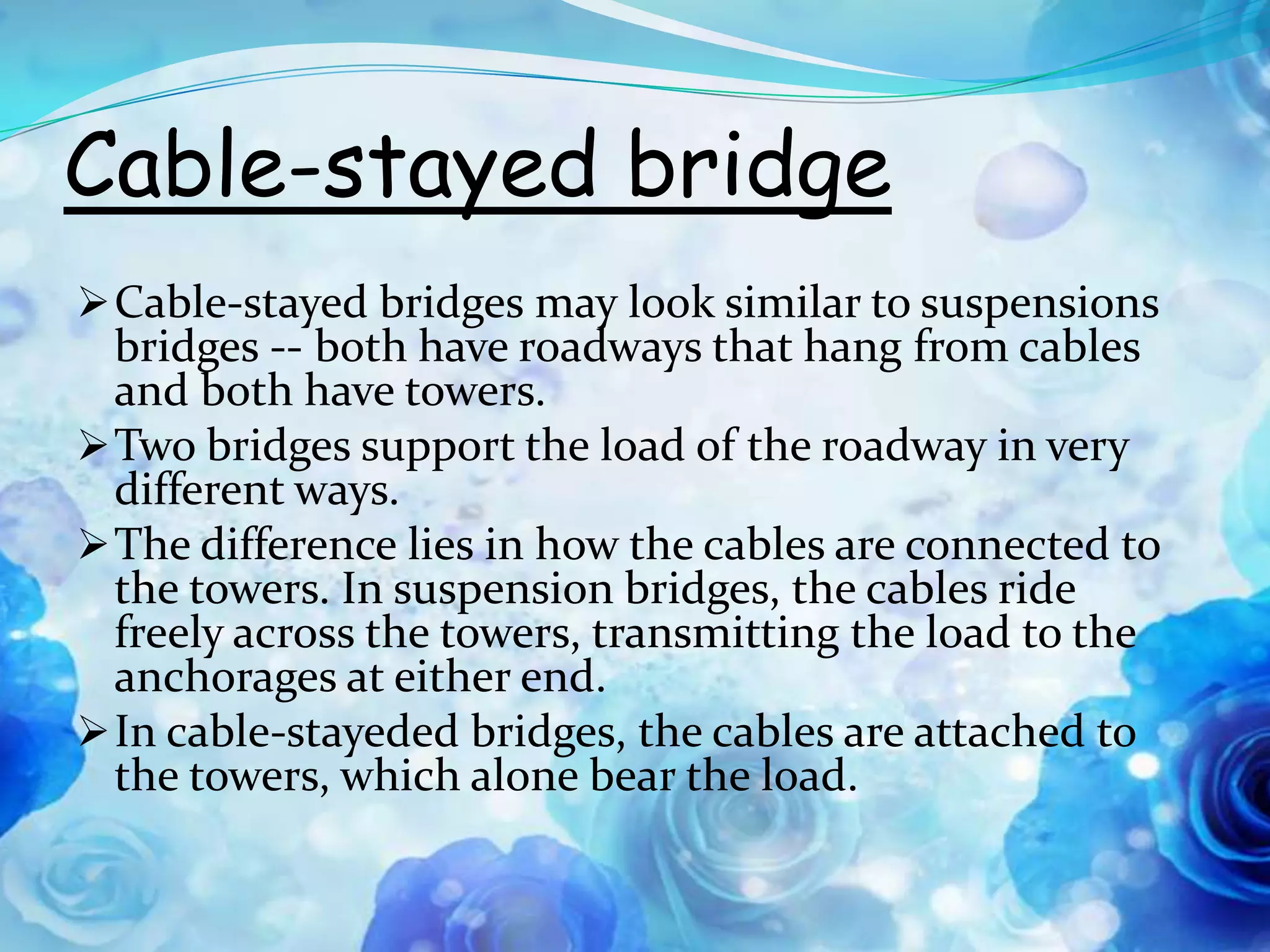 Cable-stayed bridge
 Cable-stayed bridges may look similar to suspensions
  bridges -- both have roadways that hang from cables
  and both have towers.
 Two bridges support the load of the roadway in very
  different ways.
 The difference lies in how the cables are connected to
  the towers. In suspension bridges, the cables ride
  freely across the towers, transmitting the load to the
  anchorages at either end.
 In cable-stayeded bridges, the cables are attached to
  the towers, which alone bear the load.
 