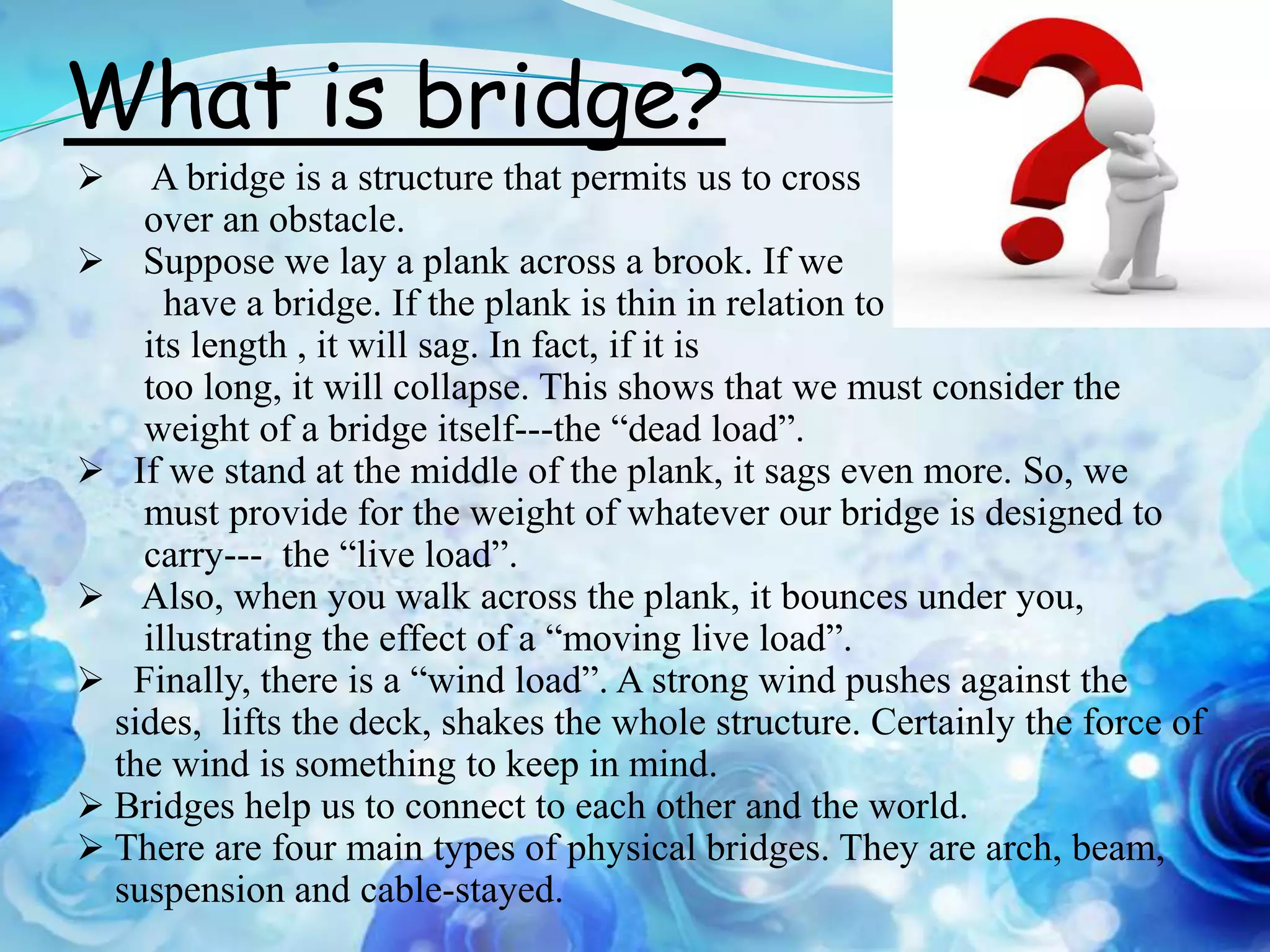 What is bridge?
    A bridge is a structure that permits us to cross
    over an obstacle.
 Suppose we lay a plank across a brook. If we
      have a bridge. If the plank is thin in relation to
    its length , it will sag. In fact, if it is
    too long, it will collapse. This shows that we must consider the
    weight of a bridge itself---the “dead load”.
 If we stand at the middle of the plank, it sags even more. So, we
    must provide for the weight of whatever our bridge is designed to
    carry--- the “live load”.
 Also, when you walk across the plank, it bounces under you,
    illustrating the effect of a “moving live load”.
 Finally, there is a “wind load”. A strong wind pushes against the
  sides, lifts the deck, shakes the whole structure. Certainly the force of
  the wind is something to keep in mind.
 Bridges help us to connect to each other and the world.
 There are four main types of physical bridges. They are arch, beam,
  suspension and cable-stayed.
 
